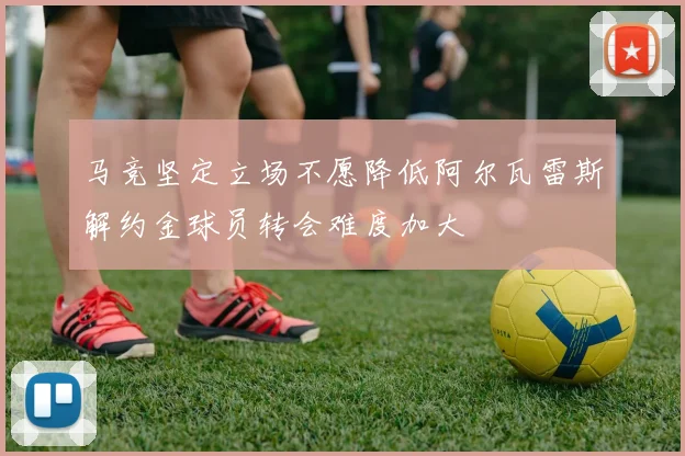 马竞坚定立场不愿降低阿尔瓦雷斯解约金球员转会难度加大