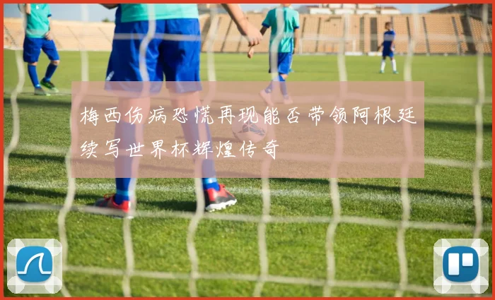 梅西伤病恐慌再现能否带领阿根廷续写世界杯辉煌传奇