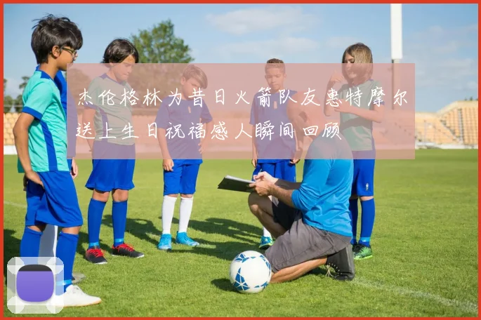 杰伦格林为昔日火箭队友惠特摩尔送上生日祝福感人瞬间回顾