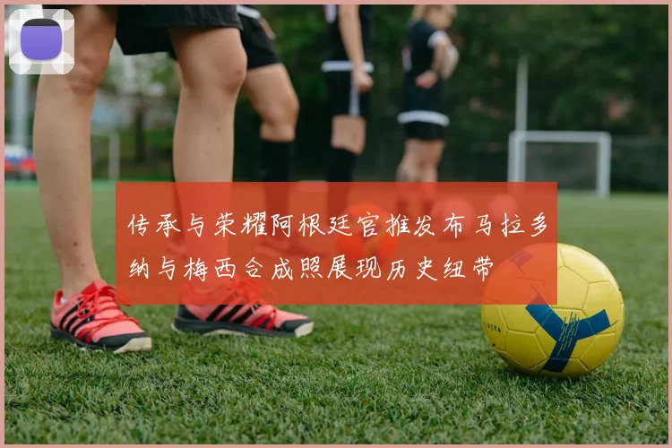 传承与荣耀阿根廷官推发布马拉多纳与梅西合成照展现历史纽带