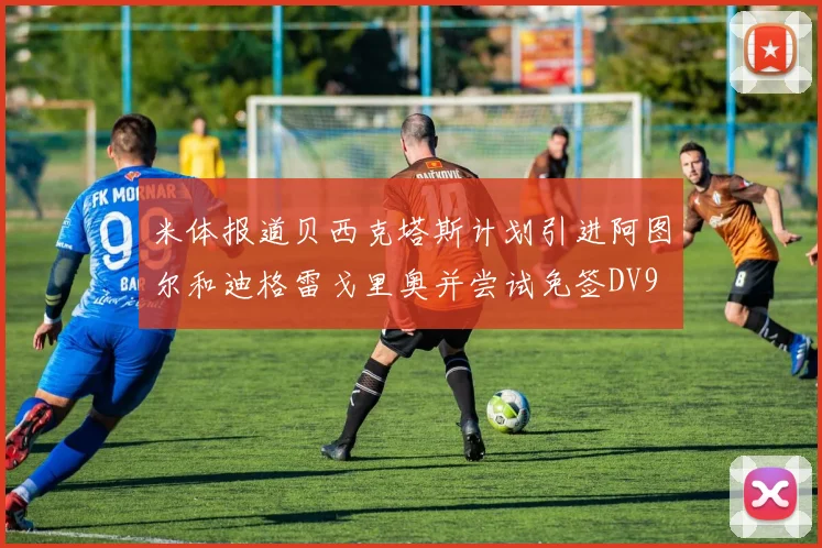 米体报道贝西克塔斯计划引进阿图尔和迪格雷戈里奥并尝试免签DV9