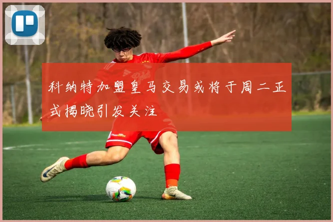 科纳特加盟皇马交易或将于周二正式揭晓引发关注