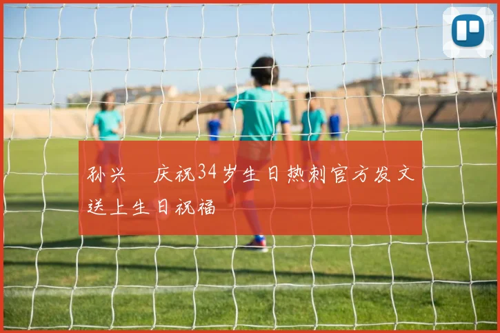 孙兴慜庆祝34岁生日热刺官方发文送上生日祝福