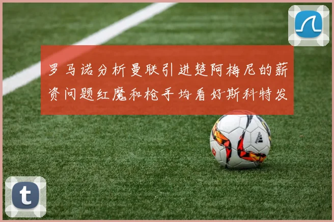 罗马诺分析曼联引进楚阿梅尼的薪资问题红魔和枪手均看好斯科特发展潜力