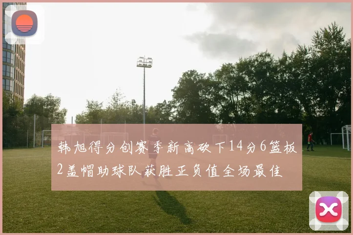 韩旭得分创赛季新高砍下14分6篮板2盖帽助球队获胜正负值全场最佳
