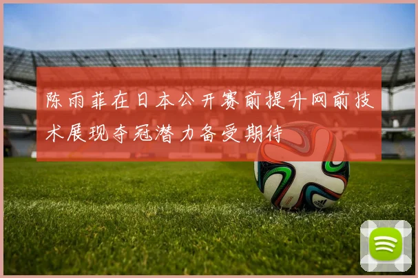 陈雨菲在日本公开赛前提升网前技术展现夺冠潜力备受期待