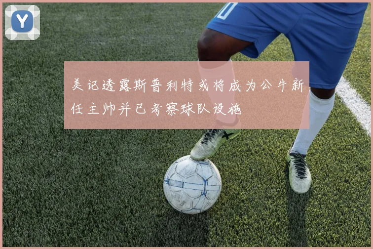 美记透露斯普利特或将成为公牛新任主帅并已考察球队设施