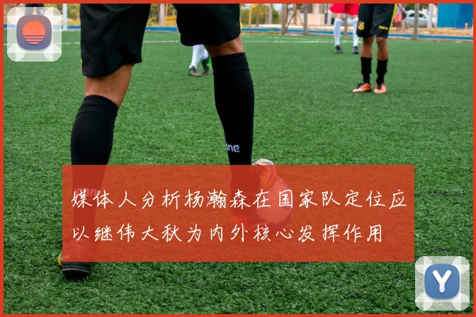 媒体人分析杨瀚森在国家队定位应以继伟大秋为内外核心发挥作用