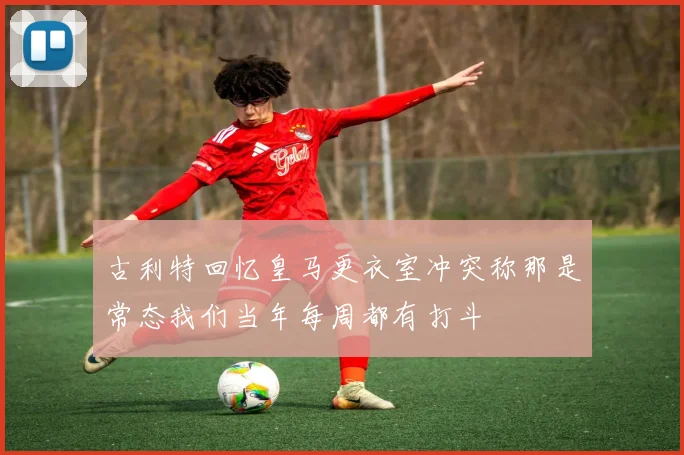 古利特回忆皇马更衣室冲突称那是常态我们当年每周都有打斗