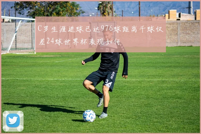 C罗生涯进球已达976球距离千球仅差24球世界杯表现如何