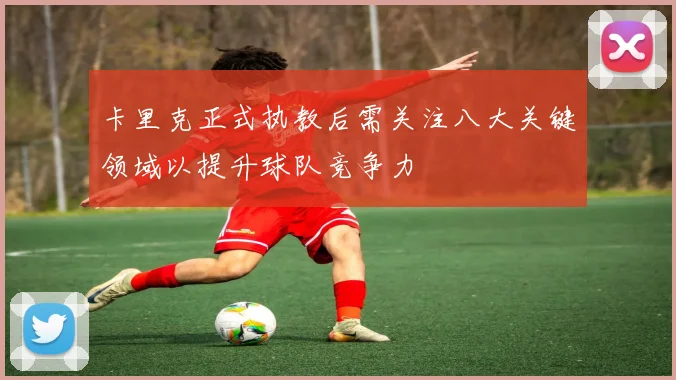卡里克正式执教后需关注八大关键领域以提升球队竞争力